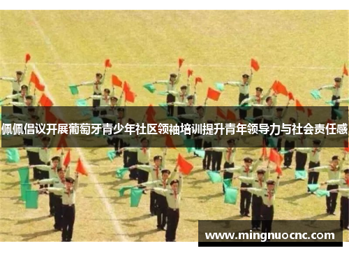 佩佩倡议开展葡萄牙青少年社区领袖培训提升青年领导力与社会责任感