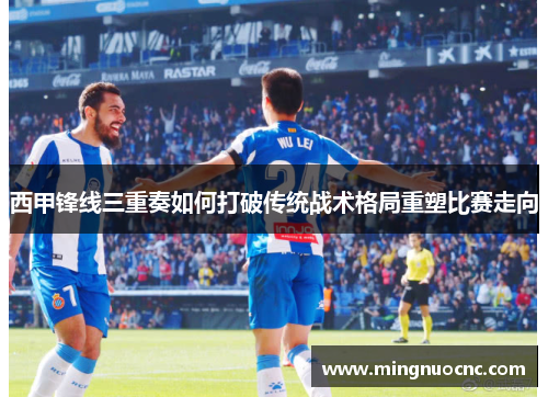 西甲锋线三重奏如何打破传统战术格局重塑比赛走向